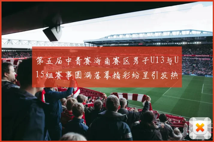 第五届中青赛海南赛区男子U13与U15组赛事圆满落幕精彩纷呈引发热烈反响