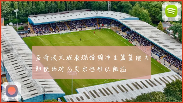 芬奇谈文班表现强调冲击篮筐能力即使面对戈贝尔也难以阻挡
