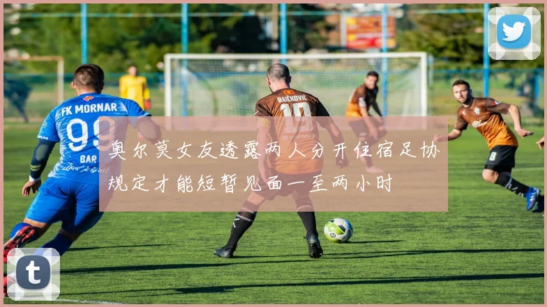 奥尔莫女友透露两人分开住宿足协规定才能短暂见面一至两小时
