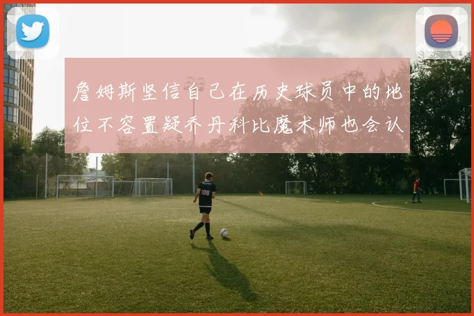 詹姆斯坚信自己在历史球员中的地位不容置疑乔丹科比魔术师也会认同