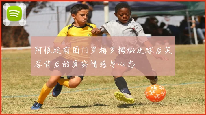 阿根廷前国门罗梅罗揭秘进球后笑容背后的真实情感与心态