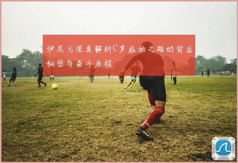 伊尼戈深度解析C罗成功之路的背后秘密与奋斗历程