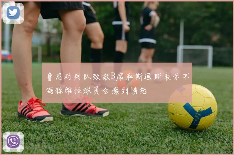 鲁尼对列队致敬B席和斯通斯表示不满称维拉球员会感到愤怒