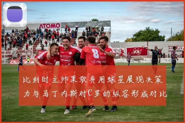 比利时主帅果敢弃用球星展现决策力与马丁内斯对C罗的纵容形成对比