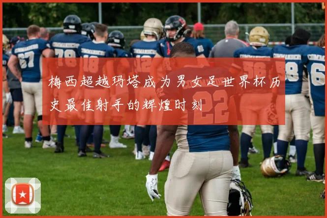 梅西超越玛塔成为男女足世界杯历史最佳射手的辉煌时刻