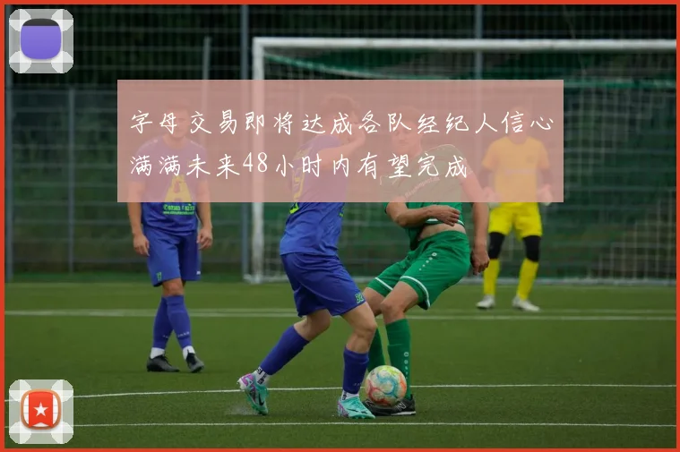 字母交易即将达成各队经纪人信心满满未来48小时内有望完成
