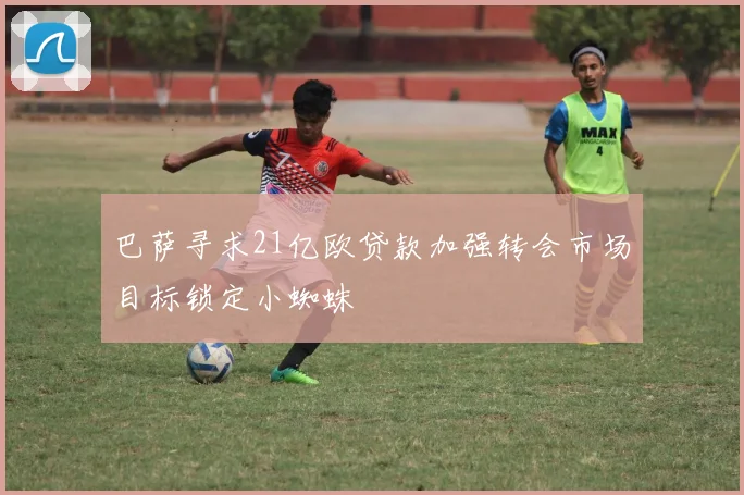 巴萨寻求21亿欧贷款加强转会市场目标锁定小蜘蛛