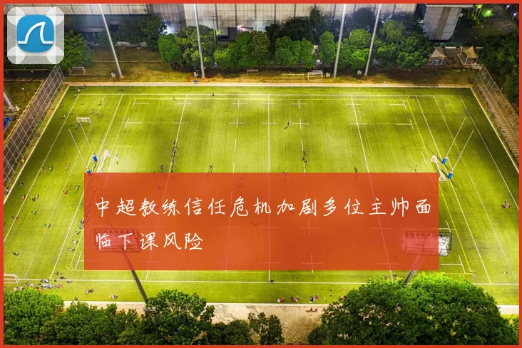 中超教练信任危机加剧多位主帅面临下课风险