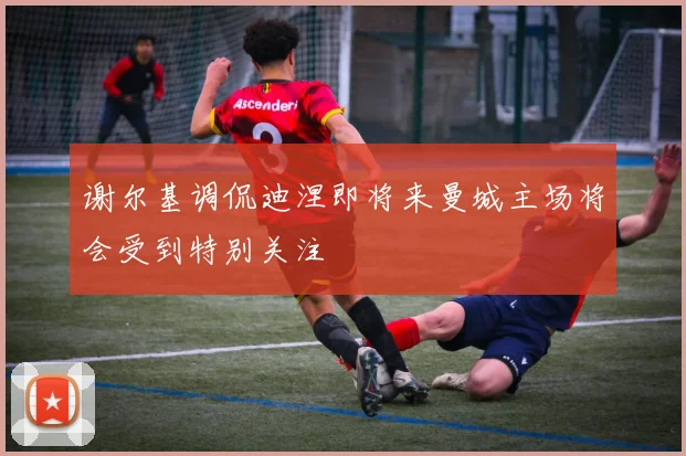 谢尔基调侃迪涅即将来曼城主场将会受到特别关注