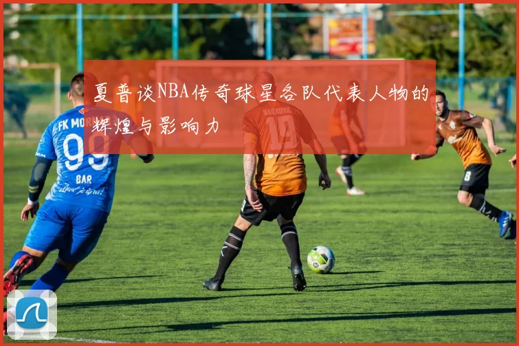夏普谈NBA传奇球星各队代表人物的辉煌与影响力
