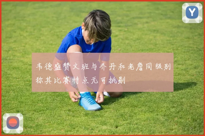 韦德盛赞文班与乔丹和老詹同级别称其比赛特点无可挑剔