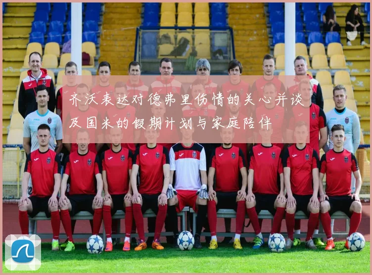 齐沃表达对德弗里伤情的关心并谈及国米的假期计划与家庭陪伴