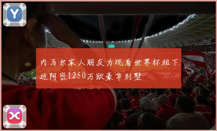 内马尔家人朋友为观看世界杯租下迈阿密1250万欧豪华别墅