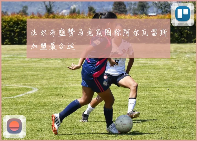 法尔考盛赞马竞氛围称阿尔瓦雷斯加盟最合适