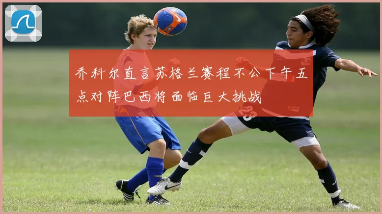 乔科尔直言苏格兰赛程不公下午五点对阵巴西将面临巨大挑战