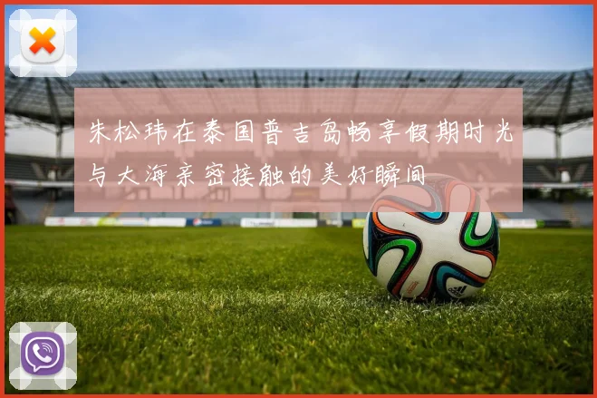 朱松玮在泰国普吉岛畅享假期时光与大海亲密接触的美好瞬间