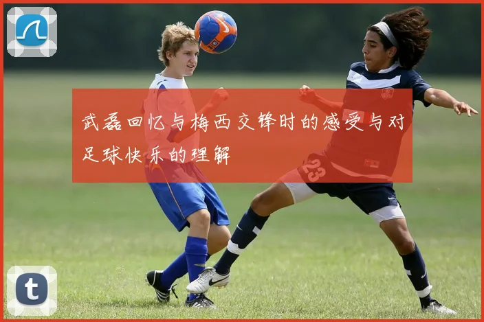 武磊回忆与梅西交锋时的感受与对足球快乐的理解