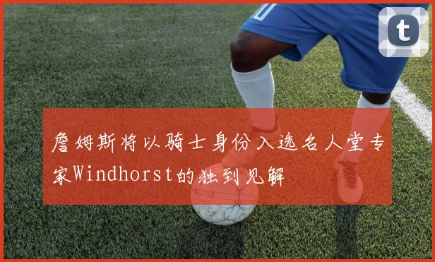 詹姆斯将以骑士身份入选名人堂专家Windhorst的独到见解