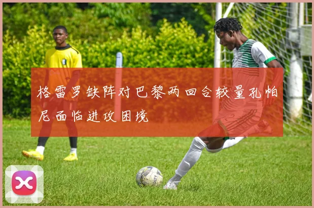 格雷罗缺阵对巴黎两回合较量孔帕尼面临进攻困境