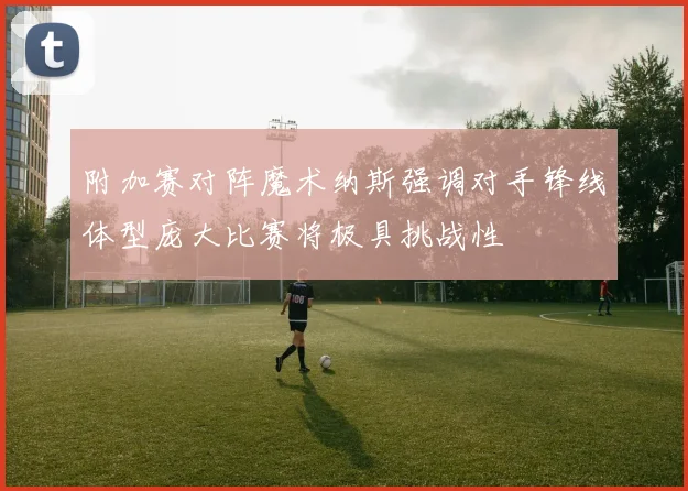 附加赛对阵魔术纳斯强调对手锋线体型庞大比赛将极具挑战性