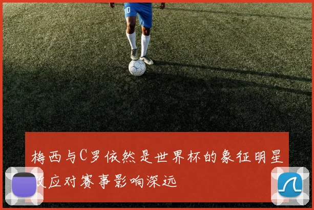 梅西与C罗依然是世界杯的象征明星效应对赛事影响深远