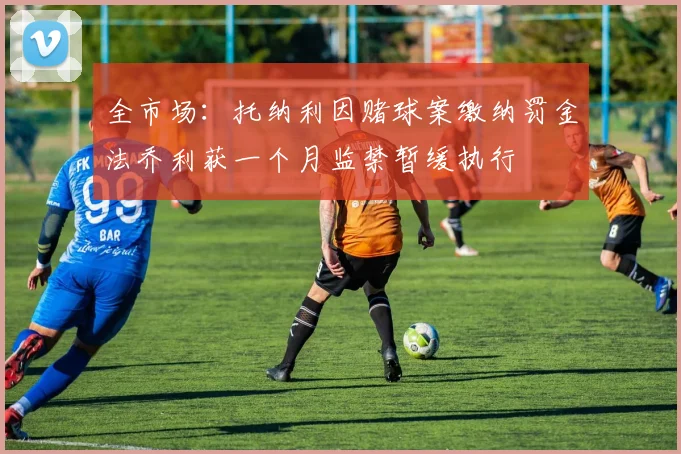 全市场：托纳利因赌球案缴纳罚金法乔利获一个月监禁暂缓执行