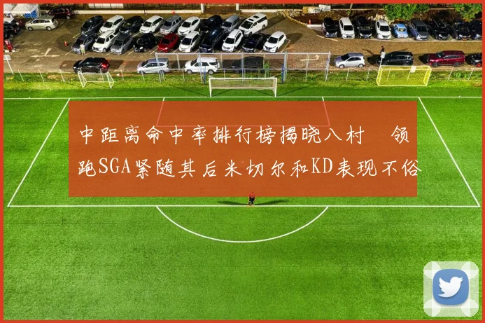 中距离命中率排行榜揭晓八村塁领跑SGA紧随其后米切尔和KD表现不俗