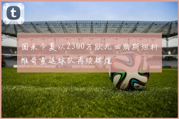 国米今夏以2300万欧元回购斯坦科维奇重返球队再续辉煌
