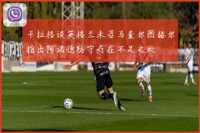 卡拉格谈英格兰未召马奎尔图赫尔指出阿诺德防守存在不足之处