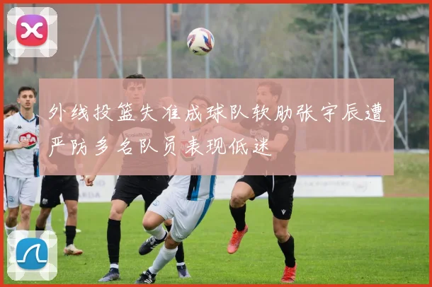 外线投篮失准成球队软肋张宇辰遭严防多名队员表现低迷