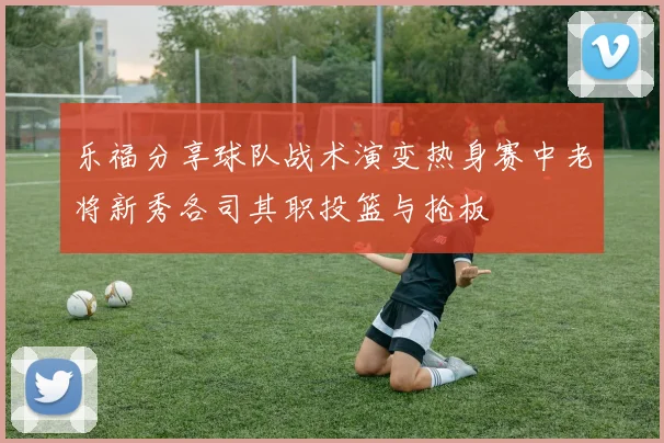 乐福分享球队战术演变热身赛中老将新秀各司其职投篮与抢板