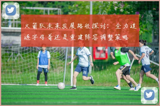 火箭队未来发展路径探讨：全力追逐字母哥还是重建阵容调整策略