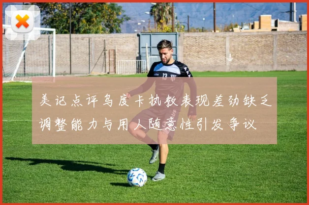 美记点评乌度卡执教表现差劲缺乏调整能力与用人随意性引发争议